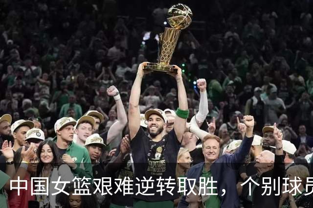 中国女篮艰难逆转取胜，个别球员表现堪忧