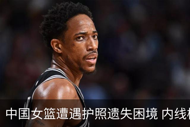 中国女篮遭遇护照遗失困境 内线核心缺席世界杯