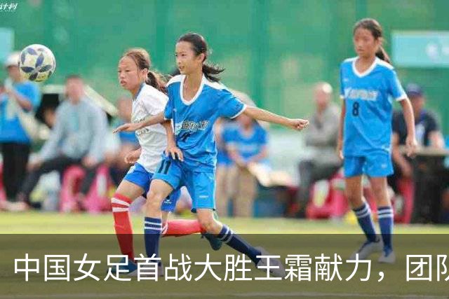 中国女足首战大胜王霜献力，团队合作至关重要