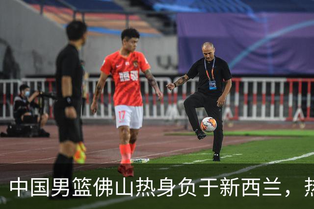 中国男篮佛山热身负于新西兰，热身赛以1胜2负收尾
