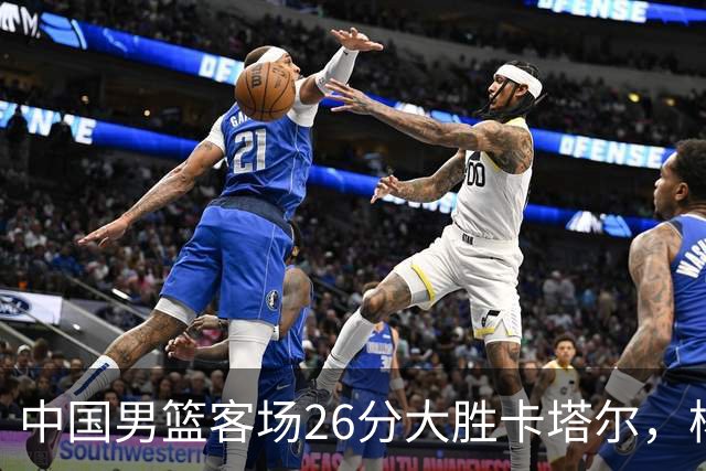 中国男篮客场26分大胜卡塔尔，杨瀚森当之无愧