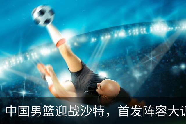 中国男篮迎战沙特，首发阵容大调整，郭士强寄望大胜20分