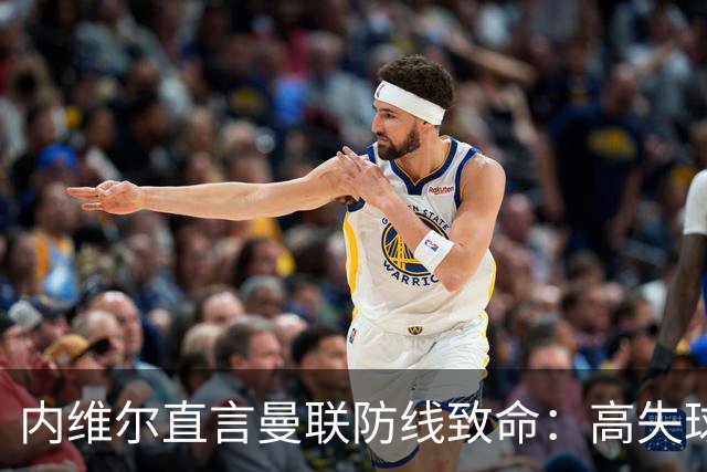 内维尔直言曼联防线致命：高失球率成球队梦魇