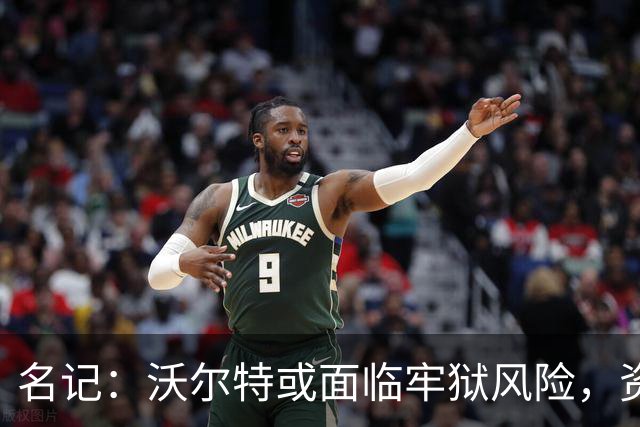 名记：沃尔特或面临牢狱风险，资产被迫大规模抛售