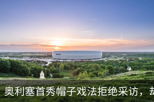 奥利塞首秀帽子戏法拒绝采访，却在更衣室发表演讲