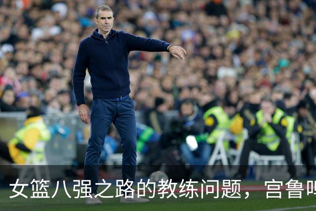 女篮八强之路的教练问题，宫鲁鸣能否应对新挑战？