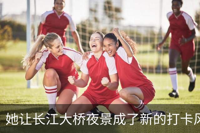 她让长江大桥夜景成了新的打卡风潮