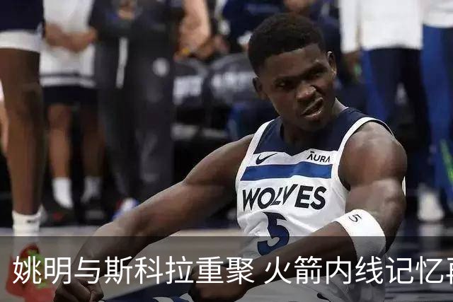 姚明与斯科拉重聚 火箭内线记忆再现