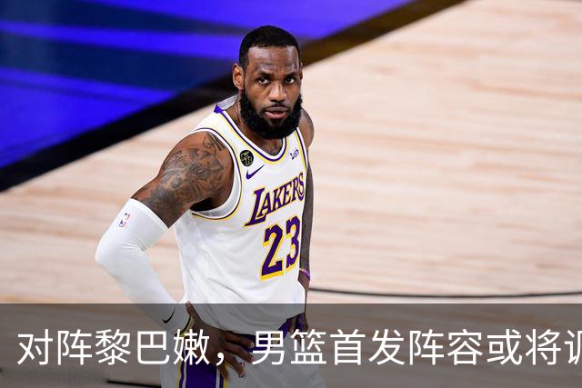 对阵黎巴嫩，男篮首发阵容或将调整
