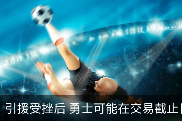 引援受挫后 勇士可能在交易截止日前寻求大手笔调整