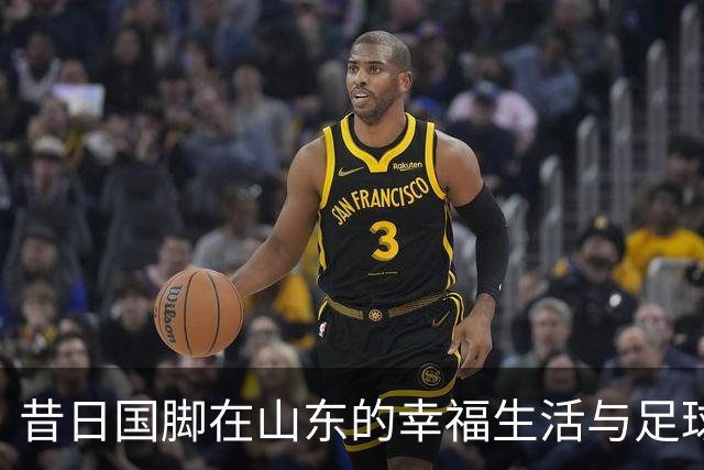 昔日国脚在山东的幸福生活与足球生涯的回顾