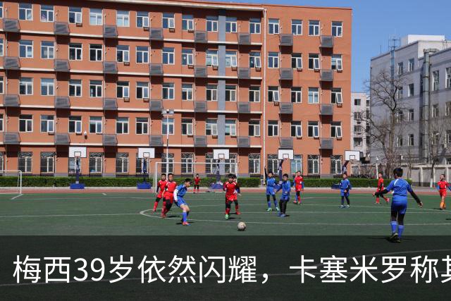 梅西39岁依然闪耀，卡塞米罗称其为最佳