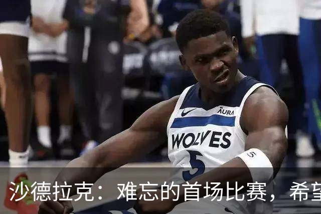 沙德拉克：难忘的首场比赛，希望球队取得更好成绩