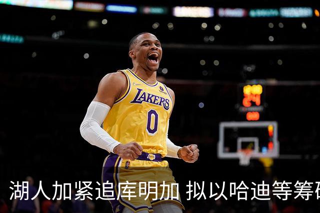湖人加紧追库明加 拟以哈迪等筹码促成签换