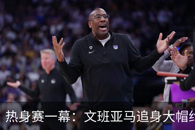 热身赛一幕：文班亚马追身大帽约基奇