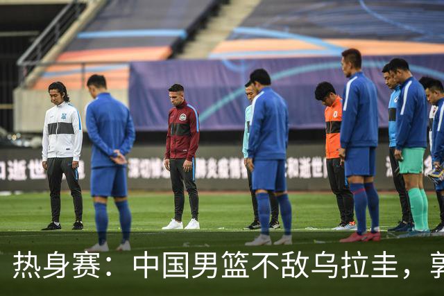 热身赛：中国男篮不敌乌拉圭，郭士强强调以考察为主