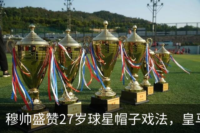 穆帅盛赞27岁球星帽子戏法，皇马再展冠军相