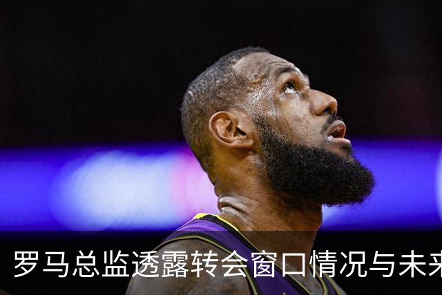 罗马总监透露转会窗口情况与未来计划