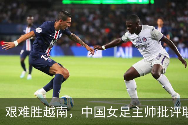 艰难胜越南，中国女足主帅批评联赛问题