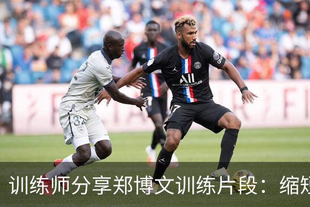 训练师分享郑博文训练片段：缩短对抗和防守距离至关重要