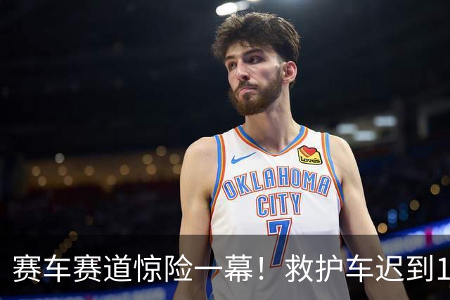 赛车赛道惊险一幕！救护车迟到15分钟引争议