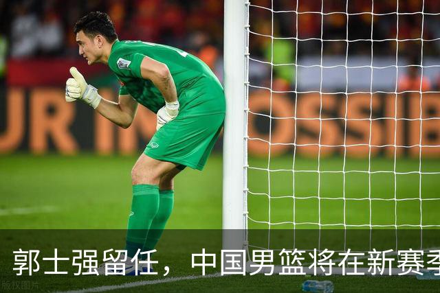 郭士强留任，中国男篮将在新赛季中迎来人员调整
