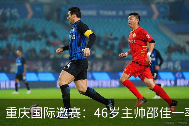 重庆国际邀赛：46岁主帅邵佳一率队冲刺亚洲杯