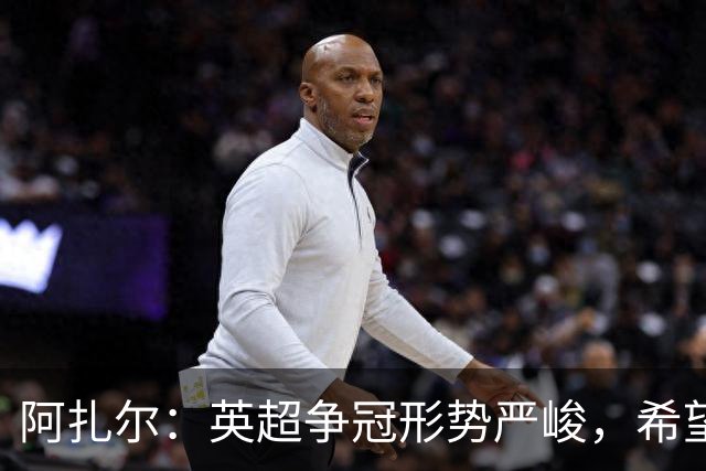 阿扎尔：英超争冠形势严峻，希望切尔西重回辉煌