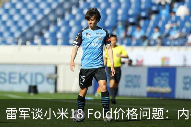 雷军谈小米18 Fold价格问题：内存成本影响起售价