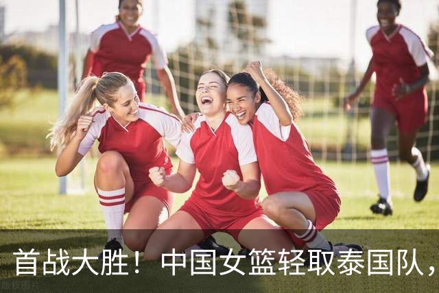 首战大胜！中国女篮轻取泰国队，杨舒予分享战术准备