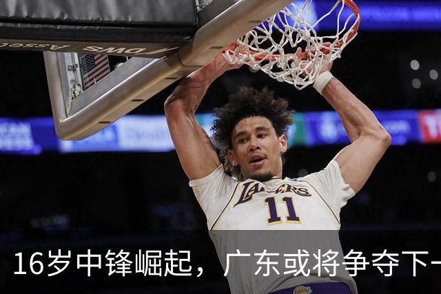 16岁中锋崛起，广东或将争夺下一个内线天才